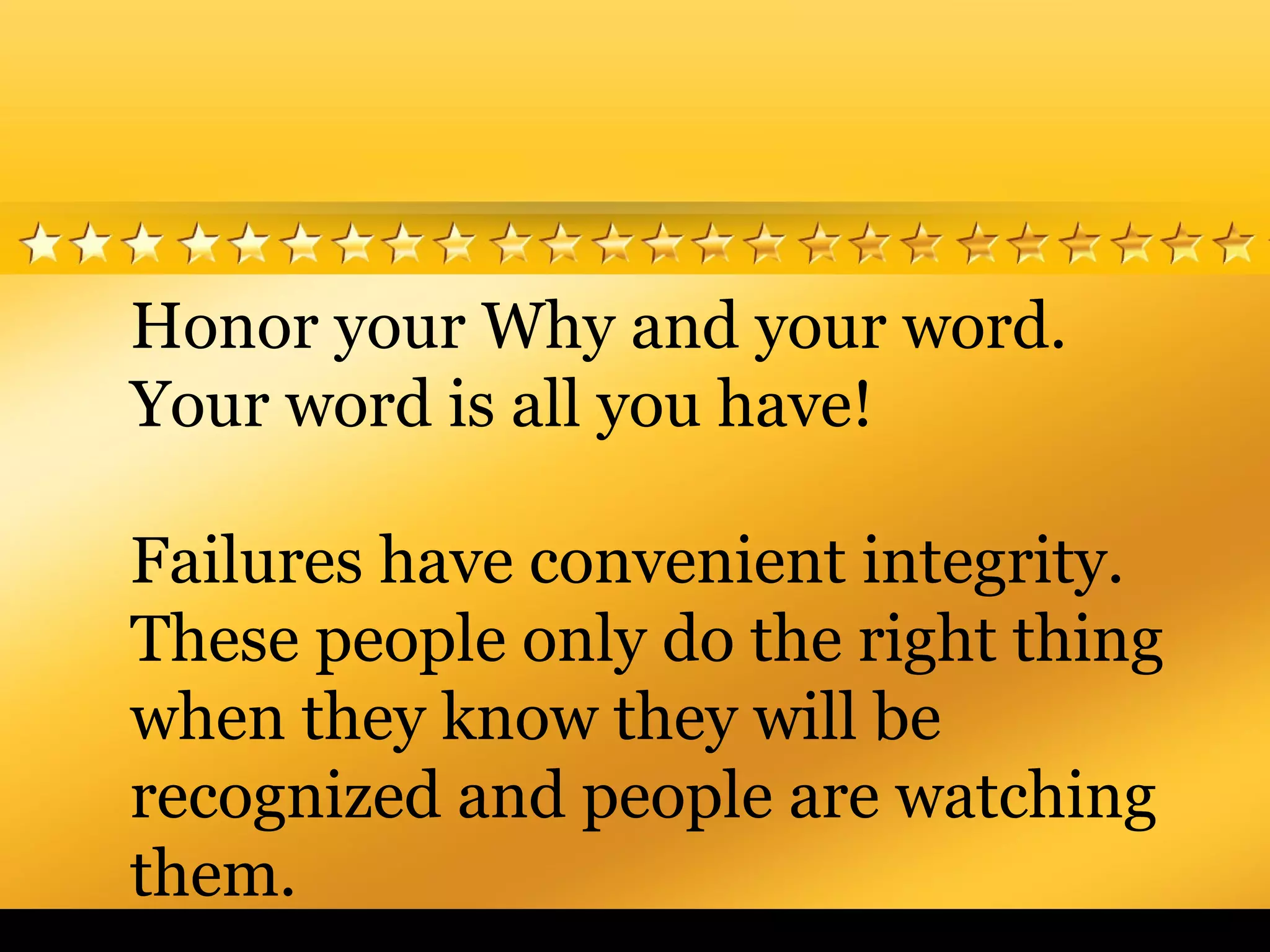 Honor your Why and your word.
Your word is all you have!
Failures have convenient integrity.
These people only do the right thing
when they know they will be
recognized and people are watching
them.
 