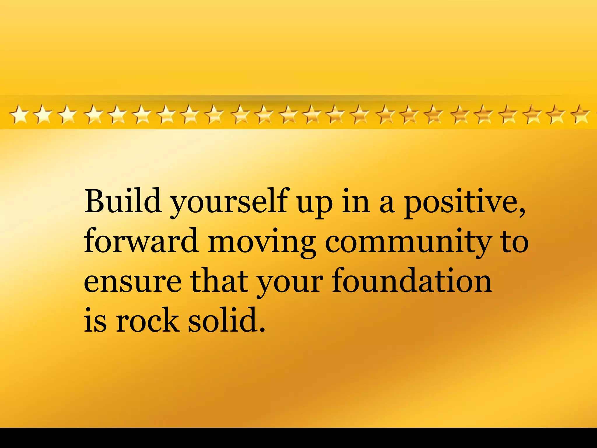 Build yourself up in a positive,
forward moving community to
ensure that your foundation
is rock solid.
 