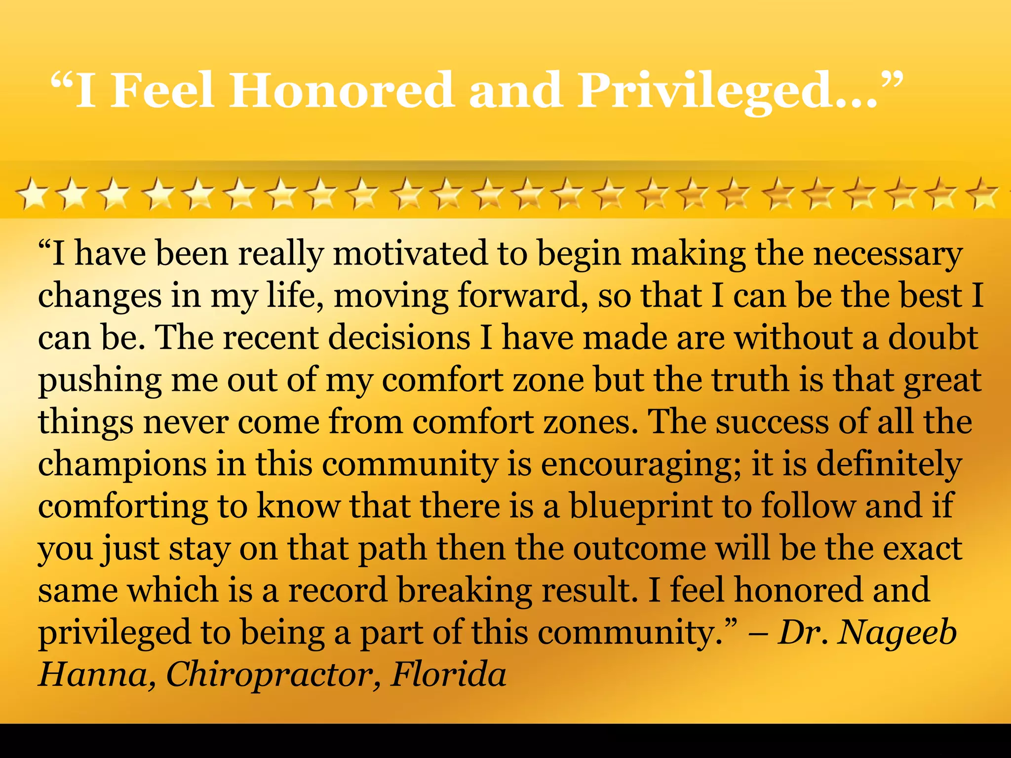 “I have been really motivated to begin making the necessary
changes in my life, moving forward, so that I can be the best I
can be. The recent decisions I have made are without a doubt
pushing me out of my comfort zone but the truth is that great
things never come from comfort zones. The success of all the
champions in this community is encouraging; it is definitely
comforting to know that there is a blueprint to follow and if
you just stay on that path then the outcome will be the exact
same which is a record breaking result. I feel honored and
privileged to being a part of this community.” – Dr. Nageeb
Hanna, Chiropractor, Florida
“I Feel Honored and Privileged…”
 