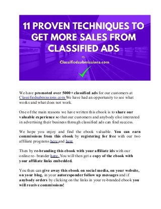 We have promoted over 5000+ classified ads for our customers at
Classifiedsubmissions.com We have had an opportunity to see what
works and what does not work.
One of the main reasons we have written this ebook is to share our
valuable experience so that our customers and anybody else interested
in advertising their business through classified ads can find success.
We hope you enjoy and find the ebook valuable. You can earn
commissions from this ebook by registering for free with our two
affiliate programs here and here
Then by re-branding this ebook with your affiliate ids with our
online re- brander here. You will then get a copy of the ebook with
your affiliate links embedded.
You then can give away this ebook on social media, on your website,
on your blog, in your autoresponder follow up messages and if
anybody orders by clicking on the links in your re-branded ebook you
will receive commissions!
 