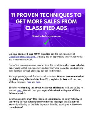 We have promoted over 5000+ classified ads for our customers at
Classifiedsubmissions.com. We have had an opportunity to see what works
and what does not work.
One of the main reasons we have written this ebook is to share our valuable
experience so that our customers and anybody else interested in advertising
their business through classified ads can find success.
We hope you enjoy and find the ebook valuable. You can earn commissions
by giving away this ebook for free. First register for free with our two
affiliate programs here and here.
Then by re-branding this ebook with your affiliate ids with our online re-
brander here. You will then get a copy of the ebook with your affiliate
links embedded.
You then can give away this ebook on social media, on your website, on
your blog, in your autoresponder follow up messages and if anybody
orders by clicking on the links in your re-branded ebook you will receive
commissions!
 