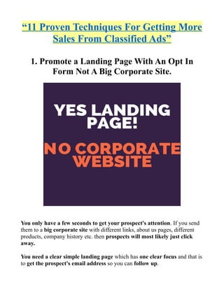 “11 Proven Techniques For Getting More
Sales From Classified Ads”
1. Promote a Landing Page With An Opt In
Form Not A Big Corporate Site.
You only have a few seconds to get your prospect's attention. If you send
them to a big corporate site with different links, about us pages, different
products, company history etc. then prospects will most likely just click
away.
You need a clear simple landing page which has one clear focus and that is
to get the prospect's email address so you can follow up.
 