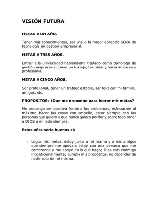 VISIÓN FUTURA
METAS A UN AÑO.
Tener más conocimientos, ser una o la mejor aprendiz SENA de
tecnología en gestión empresarial.
METAS A TRES AÑOS.
Entrar a la universidad habiéndome titulado como tecnólogo de
gestión empresarial, tener un trabajo, terminar y hacer mi carrera
profesional.
METAS A CINCO AÑOS.
Ser profesional, tener un trabajo estable, ser feliz con mi familia,
amigos, etc.
PROPOSITOS: ¿Que me propongo para lograr mis metas?
Me propongo ser positiva frente a los problemas, esforzarme al
máximo, hacer las cosas con empeño, estar siempre con las
personas que quiero y que nunca quiero perder y sobre todo tener
a DIOS a mi lado siempre.
Estos años seria buenos si:
 Logro mis metas, estoy junto a mi mama y a mis amigos
que siempre me apoyan, estoy con una persona que me
comprenda y me apoye en lo que hago; Dios esta conmigo
incondicionalmente; cumplo mis propósitos, no depender de
nadie solo de mi misma.
 