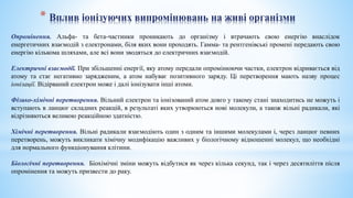 * Вплив іонізуючих випромінювань на живі організми
Опромінення. Альфа- та бета-частинки проникають до організму і втрачають свою енергію внаслідок
енергетичних взаємодій з електронами, біля яких вони проходять. Гамма- та рентгенівські промені передають свою
енергію кількома шляхами, але всі вони зводяться до електричних взаємодій.
Електричні взаємодії. При збільшенні енергії, яку атому передали опромінюючи частки, електрон відривається від
атому та стає негативно зарядженим, а атом набуває позитивного заряду. Ці перетворення мають назву процес
іонізації. Відірваний електрон може і далі іонізувати інші атоми.
Фізико-хімічні перетворення. Вільний електрон та іонізований атом довго у такому стані знаходитись не можуть і
вступають в ланцюг складних реакцій, в результаті яких утворюються нові молекули, а також вільні радикали, які
відрізняються великою реакційною здатністю.
Хімічні перетворення. Вільні радикали взаємодіють один з одним та іншими молекулами і, через ланцюг певних
перетворень, можуть викликати хімічну модифікацію важливих у біологічному відношенні молекул, що необхідні
для нормального функціонування клітини.
Біологічні перетворення. Біохімічні зміни можуть відбутися як через кілька секунд, так і через десятиліття після
опромінення та можуть призвести до раку.
 
