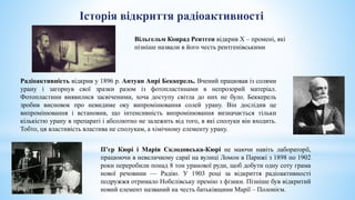 Радіоактивність відкрив у 1896 р. Антуан Анрі Беккерель. Вчений працював із солями
урану і загорнув свої зразки разом із фотопластинами в непрозорий матеріал.
Фотопластини виявилися засвіченими, хоча доступу світла до них не було. Беккерель
зробив висновок про невидиме оку випромінювання солей урану. Він дослідив це
випромінювання і встановив, що інтенсивність випромінювання визначається тільки
кількістю урану в препараті і абсолютно не залежить від того, в які сполуки він входить.
Тобто, ця властивість властива не сполукам, а хімічному елементу урану.
П’єр Кюрі і Марія Склодовська-Кюрі не маючи навіть лабораторії,
працюючи в невеличкому сараї на вулиці Ломон в Парижі з 1898 по 1902
роки переробили понад 8 тон уранової руди, щоб добути одну соту грама
нової речовини — Радію. У 1903 році за відкриття радіоактивності
подружжя отримало Нобелівську премію з фізики. Пізніше був відкритий
новий елемент названий на честь батьківщини Марії – Полонієм.
Історія відкриття радіоактивності
Вільгельм Конрад Рентген відкрив Х – промені, які
пізніше назвали в його честь рентгенівськими
 