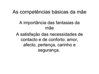 As competências básicas da mãe A importância das fantasias da mãe A satisfação das necessidades de contacto e de conforto: amor, afecto, pertença, carinho e segurança.  