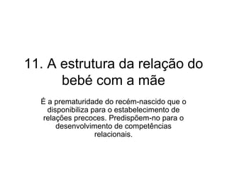 11. A estrutura da relação do bebé com a mãe É a prematuridade do recém-nascido que o disponibiliza para o estabelecimento de relações precoces. Predispõem-no para o desenvolvimento de competências relacionais. 