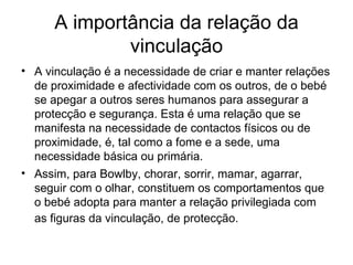 A importância da relação da vinculação A vinculação é a necessidade de criar e manter relações de proximidade e afectividade com os outros, de o bebé se apegar a outros seres humanos para assegurar a protecção e segurança. Esta é uma relação que se manifesta na necessidade de contactos físicos ou de proximidade, é, tal como a fome e a sede, uma necessidade básica ou primária.  Assim, para Bowlby, chorar, sorrir, mamar, agarrar, seguir com o olhar, constituem os comportamentos que o bebé adopta para manter a relação privilegiada com as figuras da vinculação, de protecção.   