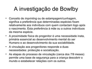 A investigação de Bowlby Conceito de  imprinting  ou de estampagem/cunhagem, significa a preferência que determinadas espécies fixam relativamente aos indivíduos com quem contactam logo após o nascimento. Esta preferência à mãe ou a outros indivíduos da mesma espécie.  A proximidade física do progenitor é uma necessidade inata, primária essencial ao desenvolvimento mental do ser Humano e ao desenvolvimento da sua sociabilidade. A vinculação aos progenitores responde a duas necessidades: protecção e socialização. As etapas do processo de vinculação (cerca dos 7/9 meses) permite uma base de segurança para a criança descobrir o mundo e estabelecer relações com os outros.  