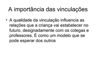 A importância das vinculações A qualidade da vinculação influencia as relações que a criança vai estabelecer no futuro, designadamente com os colegas e professores. É como um modelo que se pode esperar dos outros 