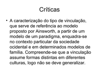 Críticas A caracterização do tipo de vinculação, que serve de referência ao modelo proposto por Ainsworth, a partir de um modelo de um paradigma, enquadra-se no contexto particular da sociedade ocidental e em determinados modelos de família. Compreende-se que a vinculação assume formas distintas em diferentes culturas, logo não se deve generalizar.  