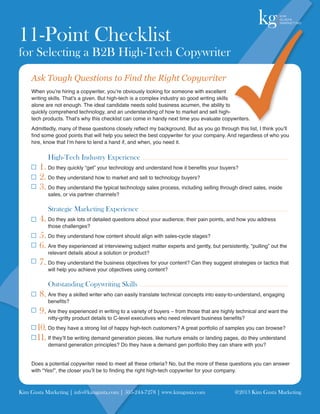 11-Point Checklist
for Selecting a B2B High-Tech Copywriter
    Ask Tough Questions to Find the Right Copywriter
    When you’re hiring a copywriter, you’re obviously looking for someone with excellent
    writing skills. That’s a given. But high-tech is a complex industry so good writing skills
    alone are not enough. The ideal candidate needs solid business acumen, the ability to
    quickly comprehend technology, and an understanding of how to market and sell high-
    tech products. That’s why this checklist can come in handy next time you evaluate copywriters.
    Admittedly, many of these questions closely reflect my background. But as you go through this list, I think you’ll
    find some good points that will help you select the best copywriter for your company. And regardless of who you
    hire, know that I’m here to lend a hand if, and when, you need it.

           High-Tech Industry Experience
        1. Do they quickly “get” your technology and understand how it benefits your buyers?
        2. Do they understand how to market and sell to technology buyers?
        3. Do they understand the typical technology sales process, including selling through direct sales, inside
           sales, or via partner channels?

           Strategic Marketing Experience
        4. Do they ask lots of detailed questions about your audience, their pain points, and how you address
           those challenges?
        5. Do they understand how content should align with sales-cycle stages?
        6. Are they experienced at interviewing subject matter experts and gently, but persistently, “pulling” out the
           relevant details about a solution or product?
        7. Do they understand the business objectives for your content? Can they suggest strategies or tactics that
           will help you achieve your objectives using content?

           Outstanding Copywriting Skills
        8. Are they a skilled writer who can easily translate technical concepts into easy-to-understand, engaging
           benefits?
        9. Are they experienced in writing to a variety of buyers – from those that are highly technical and want the
           nitty-gritty product details to C-level executives who need relevant business benefits?
       10. Do they have a strong list of happy high-tech customers? A great portfolio of samples you can browse?
       11. If they’ll be writing demand generation pieces, like nurture emails or landing pages, do they understand
           demand generation principles? Do they have a demand gen portfolio they can share with you?


    Does a potential copywriter need to meet all these criteria? No, but the more of these questions you can answer
    with “Yes!”, the closer you’ll be to finding the right high-tech copywriter for your company.



Kim Gusta Marketing | info@kimgusta.com | 505-244-7278 | www.kimgusta.com	                    @2013 Kim Gusta Marketing
 