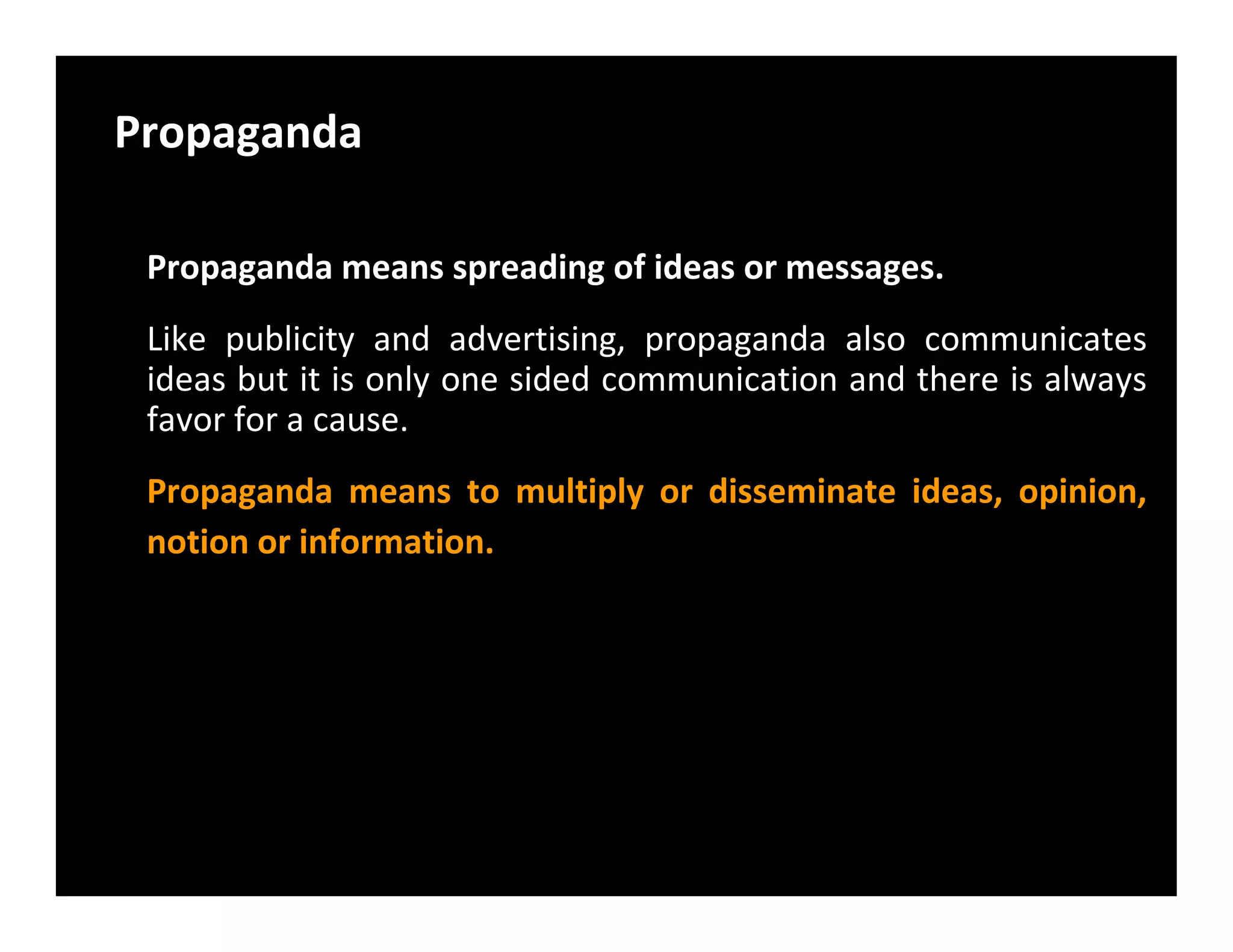 Propaganda
Propaganda means spreading of ideas or messages.
Like publicity and advertising, propaganda also communicates
ideas but it is only one sided communication and there is always
favor for a cause.
Propaganda means to multiply or disseminate ideas, opinion,Propaganda means to multiply or disseminate ideas, opinion,
notion or information.
 