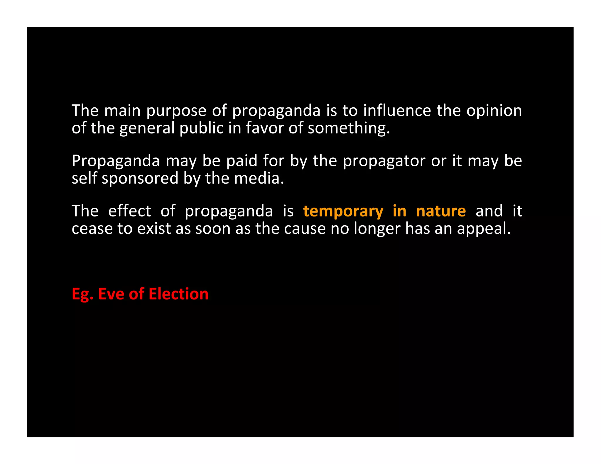 The main purpose of propaganda is to influence the opinion
of the general public in favor of something.
Propaganda may be paid for by the propagator or it may be
self sponsored by the media.
The effect of propaganda is temporary in nature and it
cease to exist as soon as the cause no longer has an appeal.cease to exist as soon as the cause no longer has an appeal.
Eg. Eve of Election
 