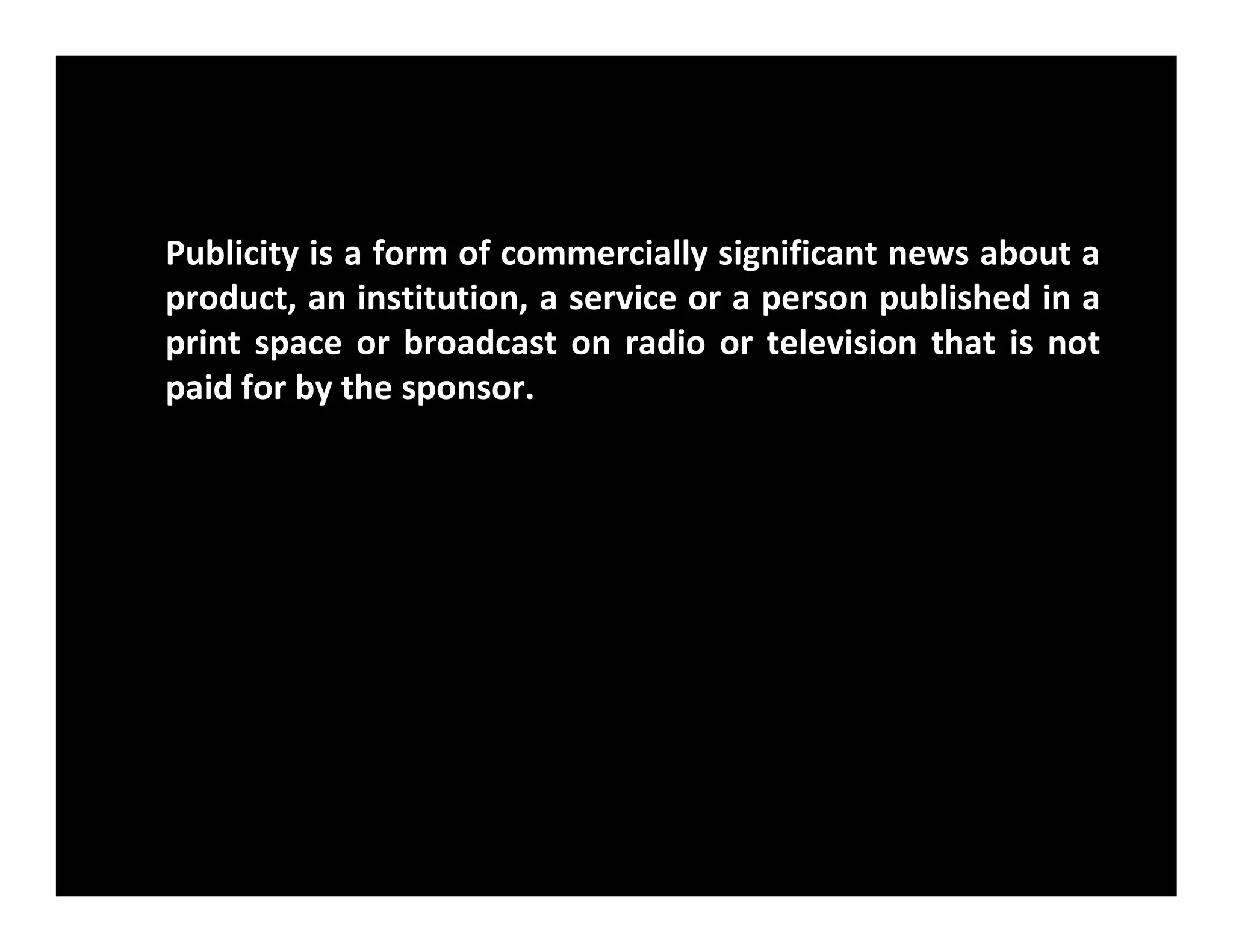 Publicity is a form of commercially significant news about a
product, an institution, a service or a person published in a
print space or broadcast on radio or television that is not
paid for by the sponsor.
 