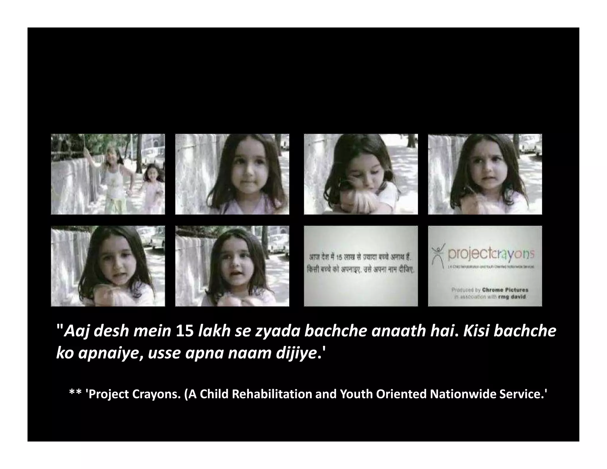 "Aaj desh mein 15 lakh se zyada bachche anaath hai. Kisi bachche
ko apnaiye, usse apna naam dijiye.'
** 'Project Crayons. (A Child Rehabilitation and Youth Oriented Nationwide Service.'
 