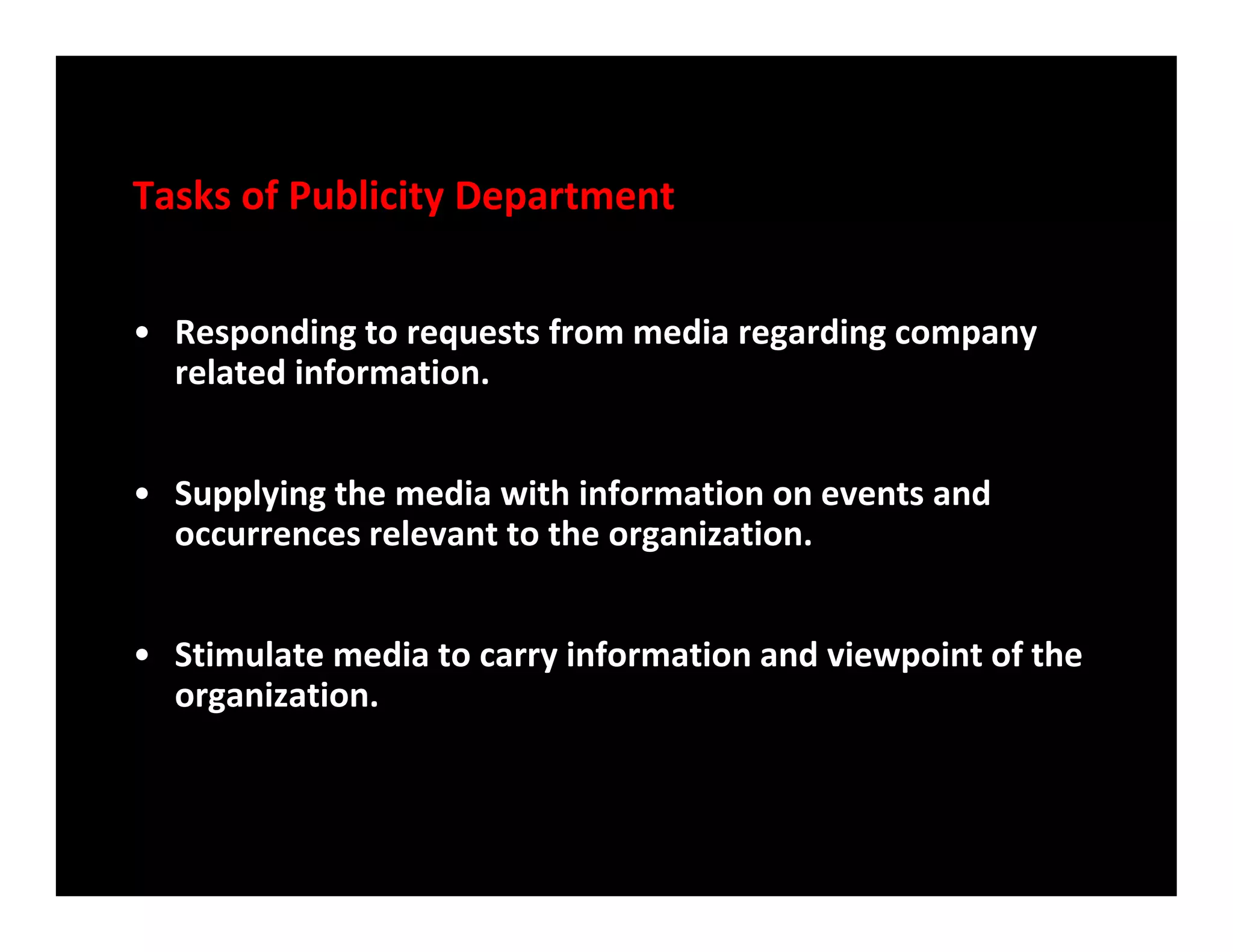 Tasks of Publicity Department
• Responding to requests from media regarding company
related information.
• Supplying the media with information on events and• Supplying the media with information on events and
occurrences relevant to the organization.
• Stimulate media to carry information and viewpoint of the
organization.
 
