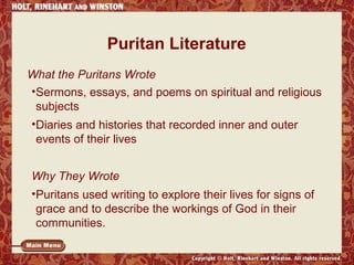 Puritan Literature 
What the Puritans Wrote 
•Sermons, essays, and poems on spiritual and religious 
subjects 
•Diaries and histories that recorded inner and outer 
events of their lives 
Why They Wrote 
•Puritans used writing to explore their lives for signs of 
grace and to describe the workings of God in their 
communities. 
 