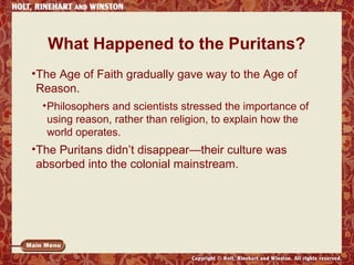 What Happened to the Puritans? 
•The Age of Faith gradually gave way to the Age of 
Reason. 
•Philosophers and scientists stressed the importance of 
using reason, rather than religion, to explain how the 
world operates. 
•The Puritans didn’t disappear—their culture was 
absorbed into the colonial mainstream. 
 