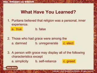 What Have You Learned? 
1. Puritans believed that religion was a personal, inner 
experience. 
a. true b. false 
2. Those who had grace were among the 
a. damned b. unregenerate c. elect 
3. A person with grace may display all of the following 
characteristics except 
a. simplicity b. self-reliance c. greed 
 