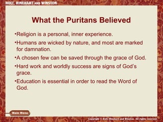 What the Puritans Believed 
•Religion is a personal, inner experience. 
•Humans are wicked by nature, and most are marked 
for damnation. 
•A chosen few can be saved through the grace of God. 
•Hard work and worldly success are signs of God’s 
grace. 
•Education is essential in order to read the Word of 
God. 
 