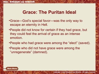 Grace: The Puritan Ideal 
•Grace—God’s special favor—was the only way to 
escape an eternity in Hell. 
•People did not know for certain if they had grace, but 
they could feel the arrival of grace as an intense 
emotion. 
•People who had grace were among the “elect” (saved). 
•People who did not have grace were among the 
“unregenerate” (damned). 
 