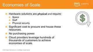 © 2018, Amazon Web Services, Inc. or its Affiliates. All rights reserved.
Economies of Scale
Hardware solutions are physical and require:
Space
Staff
Physical security
Significant cost to procure and house these
resources.
No purchasing power.
Cloud providers leverage hundreds of
thousands of customers to achieve
economies of scale.
 