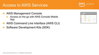 © 2018, Amazon Web Services, Inc. or its Affiliates. All rights reserved.
Access to AWS Services
AWS Management Console
Access on the go with AWS Console Mobile
App
AWS Command Line Interface (AWS CLI)
Software Development Kits (SDK)
 
