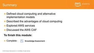 © 2018, Amazon Web Services, Inc. or its Affiliates. All rights reserved.
Summary
Defined cloud computing and alternative
implementation models
Described the advantages of cloud computing
Explored AWS services
Discussed the AWS CAF
To finish this module:
Complete: Knowledge Assessment
 