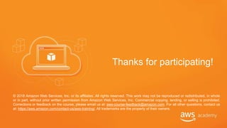 © 2018 Amazon Web Services, Inc. or its affiliates. All rights reserved. This work may not be reproduced or redistributed, in whole
or in part, without prior written permission from Amazon Web Services, Inc. Commercial copying, lending, or selling is prohibited.
Corrections or feedback on the course, please email us at: aws-course-feedback@amazon.com. For all other questions, contact us
at: https://aws.amazon.com/contact-us/aws-training/. All trademarks are the property of their owners.
Thanks for participating!
 