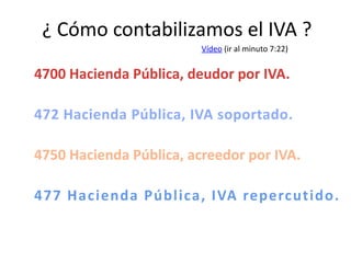¿ Cómo contabilizamos el IVA ?
4700 Hacienda Pública, deudor por IVA.
472 Hacienda Pública, IVA soportado.
4750 Hacienda Pública, acreedor por IVA.
477 Hacienda Pública, IVA repercutido.
Vídeo (ir al minuto 7:22)