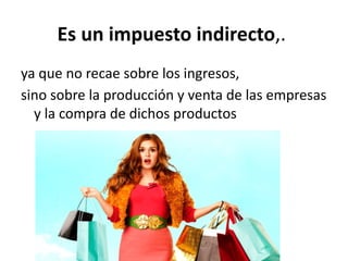Es un impuesto indirecto,.
ya que no recae sobre los ingresos,
sino sobre la producción y venta de las empresas
y la compra de dichos productos