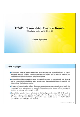 FY2011 Consolidated Financial Results
                            (Fiscal year ended March 31, 2012)




                                     Sony Corporation




FY11 Highlights


   Consolidated sales decreased year-on-year primarily due to the unfavorable impact of foreign
   exchange rates, the impact of the Great East Japan Earthquake and the floods in Thailand, and
   deterioration in market conditions in developed countries.

   Consolidated operating loss was recorded compared to income in the previous fiscal year primarily
   due to the above-mentioned lower sales factors and a significant deterioration in equity in net
   income (loss) of affiliated companies.

   A large net loss attributable to Sony Corporation’s stockholders was recorded mainly due to the
   recording of a non-cash tax expense related to the establishment of valuation allowances against
   deferred tax assets, predominantly in the U.S.

   Consolidated operating income is forecast for the fiscal year ending March 31, 2013 due to a
   significant improvement in operating results primarily in the Consumer Products & Services and
   the Professional, Device & Solutions segments that are expected to recover from the Great East
   Japan Earthquake and the floods in Thailand.

                                                                                    Sony Corporation Investor Relations   1
 
