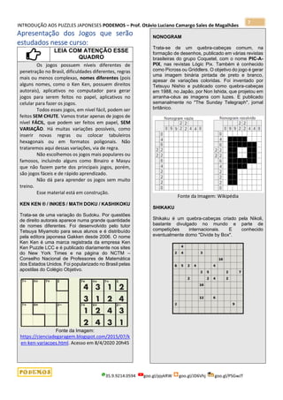 INTRODUÇÃO AOS PUZZLES JAPONESES PODEMOS – Prof. Otávio Luciano Camargo Sales de Magalhães
35.9.9214.0594 goo.gl/pjykRW goo.gl/JD6Vhj goo.gl/PSGwJT
7
Apresentação dos Jogos que serão
estudados nesse curso:
LEIA COM ATENÇÃO ESSE
QUADRO
Os jogos possuem níveis diferentes de
penetração no Brasil, dificuldades diferentes, regras
mais ou menos complexas, nomes diferentes (pois
alguns nomes, como o Ken Ken, possuem direitos
autorais), aplicativos no computador para gerar
jogos para serem feitos no papel, aplicativos no
celular para fazer os jogos.
Todos esses jogos, em nível fácil, podem ser
feitos SEM CHUTE. Vamos tratar apenas de jogos de
nível FÁCIL, que podem ser feitos em papel, SEM
VARIAÇÃO. Há muitas variações possíveis, como
inserir novas regras ou colocar tabuleiros
hexagonais ou em formatos poligonais. Não
trataremos aqui dessas variações, via de regra.
Não escolhemos os jogos mais populares ou
famosos, incluindo alguns como Binairo e Masyu
que não fazem parte dos principais jogos, porém,
são jogos fáceis e de rápido aprendizado.
Não dá para aprender os jogos sem muito
treino.
Esse material está em construção.
KEN KEN ® / INKIES / MATH DOKU / KASHIKOKU
Trata-se de uma variação do Sudoku. Por questões
de direito autorais aparece numa grande quantidade
de nomes diferentes. Foi desenvolvido pelo tutor
Tetsuya Miyamoto para seus alunos e é distribuído
pela editora japonesa Gakken desde 2006. O nome
Ken Ken é uma marca registrada da empresa Ken
Ken Puzzle LCC e é publicado diariamente nos sites
do New York Times e na página do NCTM –
Conselho Nacional de Professores de Matemática
dos Estados Unidos. Foi popularizado no Brasil pelas
apostilas do Colégio Objetivo.
Fonte da Imagem:
https://cienciadegaragem.blogspot.com/2015/07/k
en-ken-variacoes.html. Acesso em 8/4/2020 20h45
NONOGRAM
Trata-se de um quebra-cabeças comum, na
formação de desenhos, publicado em várias revistas
brasileiras do grupo Coquetel, com o nome PIC-A-
PIX, nas revistas Lógic Pix. Também é conhecido
como Picross ou Griddlers. O objetivo do jogo é gerar
uma imagem binária pintada de preto e branco,
apesar de variações coloridas. Foi inventado por
Tetsuyu Nishio e publicado como quebra-cabeças
em 1988, no Japão, por Non Ishida, que projetou em
arranha-céus as imagens com luzes. E publicado
semanalmente no "The Sunday Telegraph", jornal
britânico.
Fonte da Imagem: Wikipédia
SHIKAKU
Shikaku é um quebra-cabeças criado pela Nikoli,
bastante divulgado no mundo e parte de
competições internacionais. E conhecido
eventualmente domo "Divide by Box".
 