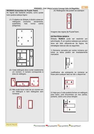 PODEMOS – Prof. Otávio Luciano Camargo Sales de Magalhães
35.9.9214.0594 goo.gl/pjykRW goo.gl/JD6Vhj goo.gl/PSGwJT
103
REGRAS (traduzidas do Puzzle Team)
As regras são bastante simples, como quase
todo quebra-cabeça lógico:
(1) O objetivo do Shikaku é dividir a área em
retângulos (inclusive, obviamente,
quadrados, mas nunca outros
polígonos).
(2) Cada retângulo deve conter exatamente
um número. O número corresponde à
área do retângulo.
(3) Não pode haver mais de um número em
um retângulo e nem retângulos sem
números:
(4) Retângulos não podem se sobrepor:
Imagens das regras de PuzzleTeam.
ESTRATÉGIA BÁSICA
Shikaku NUNCA pode ser resolvido por
adivinhação. É um quebra-cabeças que sempre
deve ser feito utilizando-se da lógica. As
estratégias básicas são as seguintes:
1) Números cercados por outros números por
todos os lados podem ser imediatamente
marcados:
Justificativa: ele sobreporia os números se
fosse para qualquer lado se não o disponível:
2) Veja que o 3 não poderia formar um retângulo
para baixo, pois encontraria um dos cantos,
portanto, sobra uma única direção:
 