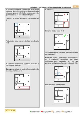 PODEMOS – Prof. Otávio Luciano Camargo Sales de Magalhães
35.9.9214.0594 goo.gl/pjykRW goo.gl/JD6Vhj goo.gl/PSGwJT
104
3) Podemos procurar células que só possam
pertencer à um único número. Geralmente são
células angulares delimitadas pela estrutura do
quebra-cabeça ou por outros retângulos.
Exemplo: a célula a seguir só pode pertencer ao
3:
Portanto é a única maneira de fazer o retângulo
no 3:
4) Podemos eliminar as opções e assinalar a
única região possível.
Exemplo: A célula do canto inferior direito não
poderia pertencer ao 3:
E nem do 5:
Portanto ela é a parte do 3:
5)Outra estratégia é analisar as possibilidades
de expansão.
Exemplo: Veja o 4, onde a seta direciona tem 2
ou 3 quadrados disponíveis, não sendo
suficientes para quadrados 4x1 ou 1x4,
portanto, só é possível fazer um retângulo 2x2:
Esta é a única possibilidade:
 