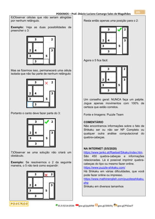 PODEMOS – Prof. Otávio Luciano Camargo Sales de Magalhães
35.9.9214.0594 goo.gl/pjykRW goo.gl/JD6Vhj goo.gl/PSGwJT
105
6)Observar células que não seriam atingidas
por nenhum retângulo.
Exemplo: Veja as duas possibilidades de
preencher o 3:
Mas se fizermos isso, permanecerá uma célula
isolada que não faz parte de nenhum retângulo:
Portanto o canto deve fazer parte do 3:
7)Observar se uma solução não criará um
obstáculo.
Exemplo: Se resolvermos o 2 da seguinte
maneira, o 5 não terá como expandir:
Resta então apenas uma posição para o 2:
Agora o 5 fica fácil:
Um conselho geral: NUNCA faça um palpite.
Jogue apenas movimentos com 100% de
certeza que estão corretos.
Fonte e Imagens: Puzzle Team
COMENTÁRIO
Não encontramos informações sobre o fato de
Shikaku ser ou não ser NP Completo ou
qualquer outra análise computacional do
quebra-cabeças.
NA INTERNET (5/5/2020)
https://www.janko.at/Raetsel/Sikaku/index.htm.
São 450 quebra-cabeças e informações
relacionadas. Lá é possível imprimir quebra-
cabeças do tipo ou mesmo fazer online.
https://www.puzzle-shikaku.com/
Há Shikaku em várias dificuldades, que você
pode fazer online ou impresso.
https://www.mathinenglish.com/puzzlesshikaku.
php
Shikaku em diversos tamanhos
 