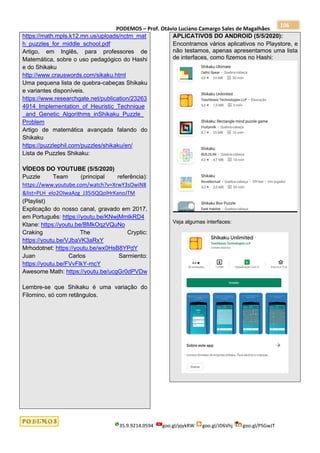 PODEMOS – Prof. Otávio Luciano Camargo Sales de Magalhães
35.9.9214.0594 goo.gl/pjykRW goo.gl/JD6Vhj goo.gl/PSGwJT
106
https://math.mpls.k12.mn.us/uploads/nctm_mat
h_puzzles_for_middle_school.pdf
Artigo, em Inglês, para professores de
Matemática, sobre o uso pedagógico do Hashi
e do Shikaku
http://www.crauswords.com/sikaku.html
Uma pequena lista de quebra-cabeças Shikaku
e variantes disponíveis.
https://www.researchgate.net/publication/23263
4914_Implementation_of_Heuristic_Technique
_and_Genetic_Algorithms_inShikaku_Puzzle_
Problem
Artigo de matemática avançada falando do
Shikaku
https://puzzlephil.com/puzzles/shikaku/en/
Lista de Puzzles Shikaku:
VÍDEOS DO YOUTUBE (5/5/2020)
Puzzle Team (principal referência):
https://www.youtube.com/watch?v=XrwY3sOwiN8
&list=PLH_elo2OIwaAzg_J35iSQQolHrKanoJTM
(Playlist)
Explicação do nosso canal, gravado em 2017,
em Português: https://youtu.be/KNwjMmlkRD4
Ktane: https://youtu.be/BMkOqzVQuNo
Craking The Cryptic:
https://youtu.be/VJbaVK3aRxY
Mrhodotnet: https://youtu.be/wx0HsB8YPdY
Juan Carlos Sarmiento:
https://youtu.be/FVvFlkY-mcY
Awesome Math: https://youtu.be/ucgGr0dPVDw
Lembre-se que Shikaku é uma variação do
Filomino, só com retângulos.
APLICATIVOS DO ANDROID (5/5/2020):
Encontramos vários aplicativos no Playstore, e
não testamos, apenas apresentamos uma lista
de interfaces, como fizemos no Hashi:
Veja algumas interfaces:
 