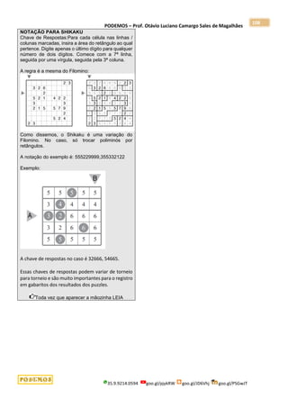 PODEMOS – Prof. Otávio Luciano Camargo Sales de Magalhães
35.9.9214.0594 goo.gl/pjykRW goo.gl/JD6Vhj goo.gl/PSGwJT
108
NOTAÇÃO PARA SHIKAKU
Chave de Respostas:Para cada célula nas linhas /
colunas marcadas, insira a área do retângulo ao qual
pertence. Digite apenas o último dígito para qualquer
número de dois dígitos. Comece com a 7ª linha,
seguida por uma vírgula, seguida pela 3ª coluna.
A regra é a mesma do Filomino:
Como dissemos, o Shikaku é uma variação do
Filomino. No caso, só trocar poliminós por
retângulos.
A notação do exemplo é: 555229999,355332122
Exemplo:
A chave de respostas no caso é 32666, 54665.
Essas chaves de respostas podem variar de torneio
para torneio e são muito importantes para o registro
em gabaritos dos resultados dos puzzles.
Toda vez que aparecer a mãozinha LEIA
 