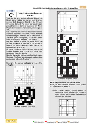 PODEMOS – Prof. Otávio Luciano Camargo Sales de Magalhães
35.9.9214.0594 goo.gl/pjykRW goo.gl/JD6Vhj goo.gl/PSGwJT
115
Nurikabe
LEIA COM ATENÇÃO ESSE
QUADRO
Trata-se de um quebra-cabeças binário da
Nikoli, como todos os outros com diversos
nomes: Cell Structure, Island in the Stream,
Streaming Content. Foi criado por alguém com
pseudônoimo de Lenin e publicado em Nikoli
Puzzle Comunication número 33, em março de
199.
Ele é comum em campeonatos internacionais,
existindo algumas variações, sendo também
quebra-cabeças binários, LITS, Mochikoro e
Atsumari (esse hexagonal), e muitos outros
(veja na Wikipédia e site de Otto Janko).
Há pelo menos 7 livros da Nikoli com 100
puzzles Nurikabe, a partir de 2005. Todas as
revistas da Nikoli possuem pelo menos um
desses quebra-cabeças.
O nome Nurikabe deriva de um espírito do
folclore japonês que forma um muro para
desviar os viajantes à noite.
No site da Janko há informações históricas e
técnicas. (Verifique, se necessário traduzindo a
página com o Google Tradutor).
Exemplo de quebra cabeças e respectiva
solução:
Fonte da imagem: Wikipédia
Fonte da imagem: Nikoli
REGRAS (traduzidas do Puzzle Team)
As regras são bastante simples, como quase
todo quebra-cabeça lógico:
(1) O objetivo deste quebra-cabeças é
determinar quais células são pretas e
quais células são brancas. Células com
número são brancas.
 