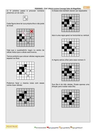 PODEMOS – Prof. Otávio Luciano Camargo Sales de Magalhães
35.9.9214.0594 goo.gl/pjykRW goo.gl/JD6Vhj goo.gl/PSGwJT
117
2) O próximo passo é procurar números
próximos um do outro.
Cada figura deve ter sua própria ilha e não pode
se tocar.
Veja que o quadradinho negro no centro da
célula indica que a célula será branca.
Temos portanto que colocar células negras para
separar as ilhas:
Podemos fazer a mesma coisa com essas
outras duas células:
3) Esses dois também devem ser separados:
Isso é uma regra geral na horizontal ou vertical.
4) Agora vamos olhar para esse número 3:
Sua ilha é de três células. Existe apenas uma
direção para moldar essa ilha:
 