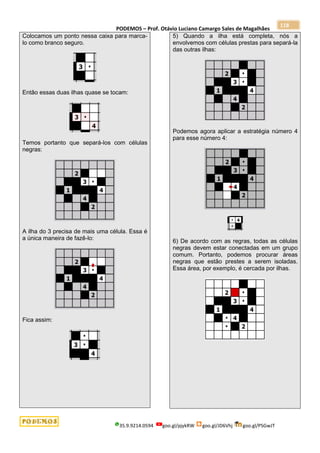 PODEMOS – Prof. Otávio Luciano Camargo Sales de Magalhães
35.9.9214.0594 goo.gl/pjykRW goo.gl/JD6Vhj goo.gl/PSGwJT
118
Colocamos um ponto nessa caixa para marca-
lo como branco seguro.
Então essas duas ilhas quase se tocam:
Temos portanto que separá-los com células
negras:
A ilha do 3 precisa de mais uma célula. Essa é
a única maneira de fazê-lo:
Fica assim:
5) Quando a ilha está completa, nós a
envolvemos com células prestas para separá-la
das outras ilhas:
Podemos agora aplicar a estratégia número 4
para esse número 4:
6) De acordo com as regras, todas as células
negras devem estar conectadas em um grupo
comum. Portanto, podemos procurar áreas
negras que estão prestes a serem isoladas.
Essa área, por exemplo, é cercada por ilhas.
 