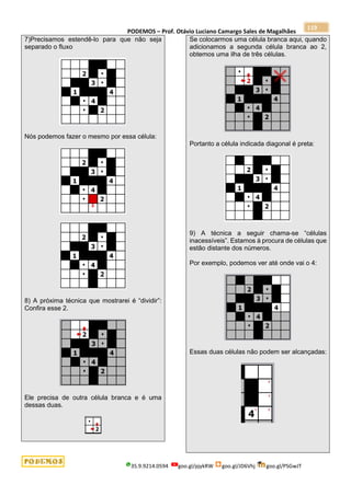PODEMOS – Prof. Otávio Luciano Camargo Sales de Magalhães
35.9.9214.0594 goo.gl/pjykRW goo.gl/JD6Vhj goo.gl/PSGwJT
119
7)Precisamos estendê-lo para que não seja
separado o fluxo
Nós podemos fazer o mesmo por essa célula:
8) A próxima técnica que mostrarei é “dividir”:
Confira esse 2.
Ele precisa de outra célula branca e é uma
dessas duas.
Se colocarmos uma célula branca aqui, quando
adicionamos a segunda célula branca ao 2,
obtemos uma ilha de três células.
Portanto a célula indicada diagonal é preta:
9) A técnica a seguir chama-se “células
inacessíveis”. Estamos à procura de células que
estão distante dos números.
Por exemplo, podemos ver até onde vai o 4:
Essas duas células não podem ser alcançadas:
 