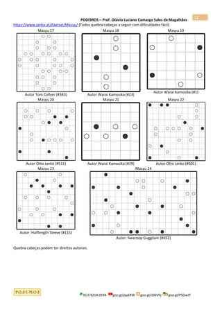 PODEMOS – Prof. Otávio Luciano Camargo Sales de Magalhães
35.9.9214.0594 goo.gl/pjykRW goo.gl/JD6Vhj goo.gl/PSGwJT
12
https://www.janko.at/Raetsel/Masyu/ (Todos quebra-cabeças a seguir com dificuldades fácil)
Masyu 17
Autor Tom Collyer (#343)
Masyu 18
Autor Warai Kamosika (#23)
Masyu 19
Autor Warai Kamosika (#1)
Masyu 20
Autor Otto Janko (#511)
Masyu 21
Autor Warai Kamosika (#29)
Masyu 22
Autor Otto Janko (#501)
Masyu 23
Autor: Halflength Sleeve (#115)
Masyu 24
Autor: Swaroop Guggilam (#452)
Quebra cabeças podem ter direitos autorais.
 