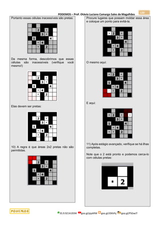 PODEMOS – Prof. Otávio Luciano Camargo Sales de Magalhães
35.9.9214.0594 goo.gl/pjykRW goo.gl/JD6Vhj goo.gl/PSGwJT
120
Portanto essas células inacessíveis são pretas:
Da mesma forma, descobrimos que essas
células são inacessíveis (verifique você
mesmo!)
Elas devem ser pretas:
10) A regra é que áreas 2x2 pretas não são
permitidas.
Procure lugares que possam moldar essa área
e coloque um ponto para evitá-la.
O mesmo aqui:
E aqui:
11) Após estágio avançado, verifique se há ilhas
completas.
Note que o 2 está pronto e podemos cerca-lo
com células pretas:
 