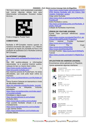PODEMOS – Prof. Otávio Luciano Camargo Sales de Magalhães
35.9.9214.0594 goo.gl/pjykRW goo.gl/JD6Vhj goo.gl/PSGwJT
125
19) Com o tempo, você acostumará a perceber
que marcar algumas células leva para
determinadas contradições. Exiostem muitas
técnicas.
Fonte e Imagens: Puzzle Team
COMENTÁRIO
Nurikabe é NP-Completo mesmo quando os
números envolvidos são apenas 1 e 2. Mesmo
se ignorar as regras da unicidade do fluxo e da
proibição de quadrados 2x2 o Nurikabe continua
NP-Completo.
NA INTERNET (5/5/2020)
https://www.janko.at/Raetsel/Nurikabe/index.ht
m
São 990 quebra-cabeças e informações
relacionadas. Lá é possível imprimir quebra-
cabeças do tipo ou mesmo fazer online.
https://www.puzzle-nurikabe.com/ ou
https://pt.puzzle-nurikabe.com/
Dos mesmos autores do PuzzleTeam, há várias
dificuldades, que você pode fazer online ou
impresso.
https://www.puzzlesandbrains.com/Nurikabe.ph
p
Vários Quebra-Cabeças em teamanhos e níveis
de dificuldade distintos.
https://en.wikipedia.org/wiki/Nurikabe_(puzzle)
Informações na Wikipédia, incluindo
estratégias.
https://www.conceptispuzzles.com/index.aspx?
uri=puzzle/nurikabe
Estratégias e alguns jogos
https://puzzlemadness.co.uk/nurikabe/
Nurikabe diário.
https://www.kakuro-online.com/nurikabe/
Faça puzzles Nurikabe virtuais e já corrija
imediatamente.
https://www.logicgamesonline.com/nurikabe/
Logic Games Online
https://www.brainbashers.com/nurikabe.asp
Puzzles Diários
https://www.researchgate.net/publication/33375
5704_Solving_Nurikabe_with_Ant_Colony_Opti
mization_Extended_version
Artigo sobre Nurikabe
https://www.nikoli.co.jp/en/topics/log/file/Nikoli_
Puzzles.pdf
Sobre Nurikabe e outros.
http://www.syndicatedpuzzles.com/Nurikabe_S
ample_Pack.pdf
Coleção de Nurikabes imprimíveis.
VÍDEOS DO YOUTUBE (5/5/2020)
Puzzle Team (principal referência): xxxxxx
(Playlist):
https://www.youtube.com/playlist?list=PLH_elo
2OIwaC0RmpMP6zAHRrYPalpQZq3
Como resolver Puzzles Nurikabe?
https://youtu.be/xcCZQUbCByk
Craking The Crypt:
https://youtu.be/xcCZQUbCByk e
https://youtu.be/pWqUzSgJCE0
Concept Puzzles: https://youtu.be/cFdf4tNsjPg
Tutorial
https://www.youtube.com/watch?v=MgilaC5Lw
Yo
APLICATIVOS DO ANDROID (5/5/2020):
Encontramos vários aplicativos no Playstore.
Vamos apresentar algumas interfaces:
 