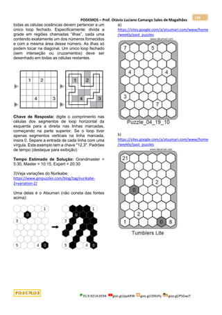 PODEMOS – Prof. Otávio Luciano Camargo Sales de Magalhães
35.9.9214.0594 goo.gl/pjykRW goo.gl/JD6Vhj goo.gl/PSGwJT
136
todas as células oceânicas devem pertencer a um
único loop fechado. Especificamente: divida a
grade em regiões chamadas “ilhas”, cada uma
contendo exatamente um dos números fornecidos
e com a mesma área desse número. As ilhas só
podem tocar na diagonal. Um único loop fechado
(sem interseção ou cruzamentos) deve ser
desenhado em todas as células restantes.
Chave de Resposta: digite o comprimento nas
células dos segmentos de loop horizontal da
esquerda para a direita nas linhas marcadas,
começando na parte superior. Se o loop tiver
apenas segmentos verticais na linha marcada,
insira 0. Separe a entrada de cada linha com uma
vírgula. Este exemplo tem a chave "12,3". Padrões
de tempo (destaque para exibição):
Tempo Estimado de Solução: Grandmaster =
5:30, Master = 10:15, Expert = 20:30
3)Veja variações do Nurikabe:
https://www.gmpuzzles.com/blog/tag/nurikabe-
2+variation-2/
Uma delas é o Atsumari (não consta das fontes
acima):
a)
https://sites.google.com/a/atsumari.com/www/home
/weekly/past_puzzles
b)
https://sites.google.com/a/atsumari.com/www/home
/weekly/past_puzzles
 