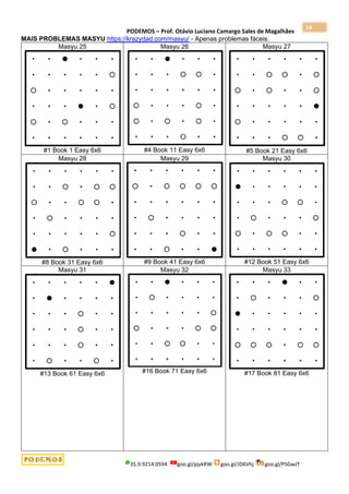 PODEMOS – Prof. Otávio Luciano Camargo Sales de Magalhães
35.9.9214.0594 goo.gl/pjykRW goo.gl/JD6Vhj goo.gl/PSGwJT
14
MAIS PROBLEMAS MASYU https://krazydad.com/masyu/ - Apenas problemas fáceis.
Masyu 25
#1 Book 1 Easy 6x6
Masyu 26
#4 Book 11 Easy 6x6
Masyu 27
#5 Book 21 Easy 6x6
Masyu 28
#8 Book 31 Easy 6x6
Masyu 29
#9 Book 41 Easy 6x6
Masyu 30
#12 Book 51 Easy 6x6
Masyu 31
#13 Book 61 Easy 6x6
Masyu 32
#16 Book 71 Easy 6x6
Masyu 33
#17 Book 81 Easy 6x6
 