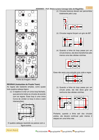 PODEMOS – Prof. Otávio Luciano Camargo Sales de Magalhães
35.9.9214.0594 goo.gl/pjykRW goo.gl/JD6Vhj goo.gl/PSGwJT
2
Fonte da Imagem: Nikoli
REGRAS (traduzidas do Puzzle Team)
As regras são bastante simples, como quase
todo quebra-cabeça lógico:
(1) O objetivo é criar um único loop fechado,
que percorre todos os círculos de acordo
com as regras. Esse loop é uma única
Curva de Jordan (o loop é único e sem
intersecções).
O quebra cabeças resolvido se parece com a
figura acima.
(2) Círculos brancos devem ser percorridos
totalmente pelo Loop
(3) Círculos negros forçam um giro de 90º.
(4) Quando a linha do loop passa por um
círculo branco, ela deve transformar pelo
menos uma das células vizinhas.
Essa não seria uma solução pois viola a regra:
(5) Quando a linha do loop passa por um
círculo preto, ela não deve girar em
nenhuma das células vizinhas.
Portanto, quando a linha sair dos círculos
pretos, ela deverá continuar pelo menos 2
etapas em uma linha reta.
 