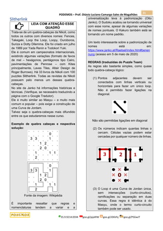 PODEMOS – Prof. Otávio Luciano Camargo Sales de Magalhães
35.9.9214.0594 goo.gl/pjykRW goo.gl/JD6Vhj goo.gl/PSGwJT
21
Slitherlink
LEIA COM ATENÇÃO ESSE
QUADRO
Trata-se de um quebra-cabeças da Nikoli, como
todos os outros com diversos nomes: Fences,
Takegaki, Loop the Loop, Loopy, Ouroboros,
Suriza e Dotty Dilemma. Ele foi criado em julho
de 1989 por Yada Renin e Todokori Yuki.
Ele é comum em campeonatos internacionais,
existindo algumas variações (formato de favos
de mel – hexágonos, pentágonos tipo Cairo,
pavimentações de Penrose – com Kites
principalmente, Laves Tiles, Altair Design de
Roger Burrows). Há 33 livros da Nikoli com 100
puzzles Slitherlink. Todas as revistas da Nikoli
possuem pelo menos um desses quebra-
cabeças.
No site da Janko há informações históricas e
técnicas. (Verifique, se necessário traduzindo a
página com o Google Tradutor).
Ele é muito similar ao Masyu – e muito mais
comum e popular – pois exige a construção de
uma Curva de Jordam.
Talvez seja o quebra-cabeças mais difundido
entre os que estudaremos nesse curso.
Exemplo de quebra cabeças e respectiva
solução:
Fonte da imagem: Wikipédia
É importante ressaltar que regras e
nomenclaturas tendem a variar e a
universalização leva à padronização (Otto
Janko). O Sudoku acabou se tornando universal
com esse nome, apesar de algumas variações
de nomes pontuais. O Kakuro também está se
tornando um nome padrão.
Um texto interessante sobre a padronização de
nomes está em:
https://www.janko.at/Raetsel/index.htm#benen
nung (acesso em 5 de maio de 2020)
REGRAS (traduzidas do Puzzle Team)
As regras são bastante simples, como quase
todo quebra-cabeça lógico:
(1) Pontos adjacentes devem ser
conectados com linhas verticais ou
horizontais para fazer um único loop.
Não é permitido fazer ligações na
diagonal.
Não são permitidas ligações em diagonal
(2) Os números indicam quantas linhas o
cercam. Células vazias podem estar
cercadas por qualquer número de linhas.
(3) O Loop é uma Curva de Jordan única,
sem intersecções (curto-circuitos),
ramificações ou separação em duas
curvas. Essa regra é idêntica à do
Masyu, onde o termo curto-circuito
também pode ser usado.
 